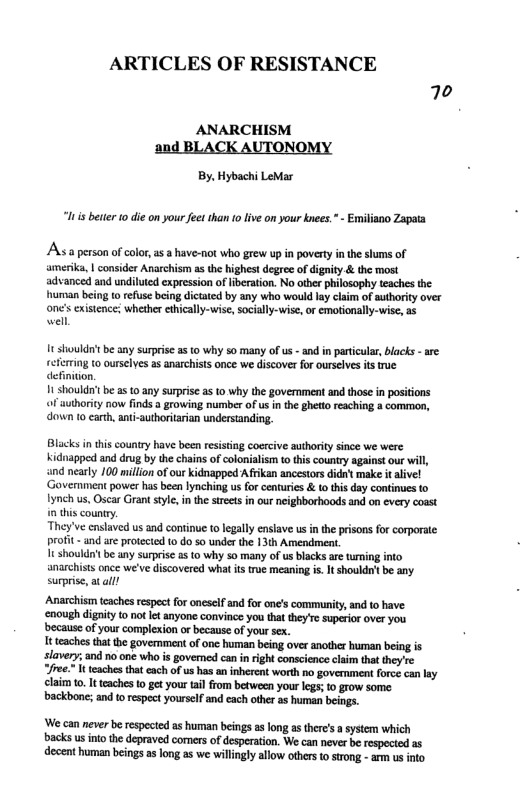 ARTICLES OF RESISTANCE 70  ANARCHISM and BLACK AUTONOMY  By, Hybachi LeMar  i bettr o die on your feet than 10 live on your knees. - Emiliano Zapata  A a person of colo, a5 a have-not who grew up in poverty in the shums of amerika, | consider Anarchism s the highest degree of digaity & the most advanced and undiluied expression of Iiberation. No ther philosophy teaches the human being to refusc being dictated by any who would lay claim of authority over one’s existence; whether ethically-wise,socially-uwise, or emotionally-wise, as  well  It shouldrit be any surprise as to why 5o many of us - and n partcular, blacks - are refertng to ourselyes as anarchists once we discover for ourselves its e definition.  1t shouldrtbe as o any surprise as to why the governmen and those in positions o authority now finds a growing number of us in the ghetto reaching a common, down to carth, ant-authoritarian understanding.  Blacks in this country have been resisting coercive authority since we were Kidnapped and drug by the chains of colonialism t this country against our i, and neasly 100 million of our kidnapped Afrikan ancestors didnt make it alive! ‘Goverment power has been lynching us for centuries & to tis day continues to ynch us, Oscar Grant style, in th strets in our neighborhoods and on every coast s county. /ve enslaved s and continue to legally enslave us i the prisons for corporate t - and are protected (0 40 so under the 13th Amendment. i shouldn’ be any surprise a5 to why 50 many of us blacks are tuming into. anarchists once we’ve discovered what ts true meaning is. It shouldn’tbe any surprise, at alll  Anarchisim teaches respect for oncsclf and for one’s community, and to have ‘enough digity to not et anyone convince you that they’re superor over you because of your complexion o because of your sx.  It teaches that the govemment of one human being over another human being is slavery; and no one who s govemed can inright conscience claim that they’re e It teaches that each of us has an inherent worth no govermment force can lay claim 10, It teaches to get your tail from between your legs;to grow some backbone; and o respect yourself and each othe as human beings.  ‘We can never be respected as human beings as long as there’ a system which backs us inio the depraved comers of desperation. We can never be respecied as decent human beings as long s we willingly allow othes to strong - arm us into 